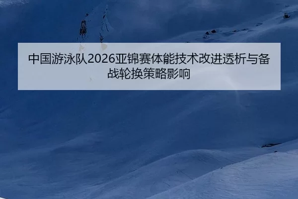 中国游泳队2026亚锦赛体能技术改进透析与备战轮换策略影响